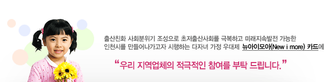 출산친화 사회분위기 조성으로 초저출산사회를 극복하고 미래지속발전 가능한 인천시를 만들어가고자 시행하는 다자녀 가정 우대제 뉴아이모아(New i more) 카드에 우리 지역업체에 적극적인 참여를 부탁드립니다. / 우리 지역업체의 적극적인 참여를 부탁 드립니다.